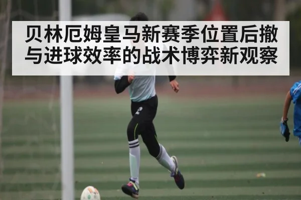 贝林厄姆皇马新赛季位置后撤与进球效率的战术博弈新观察
